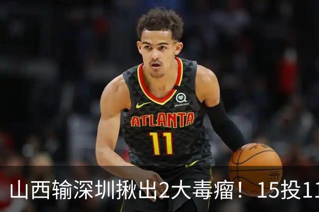 山西输深圳揪出2大毒瘤！15投11铁合砍10分，球迷：不想打就退役