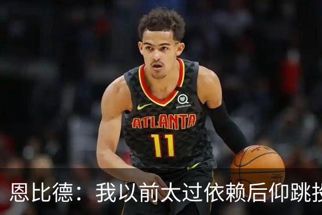 恩比德：我以前太过依赖后仰跳投 以后我会阅读防守做出合理选择