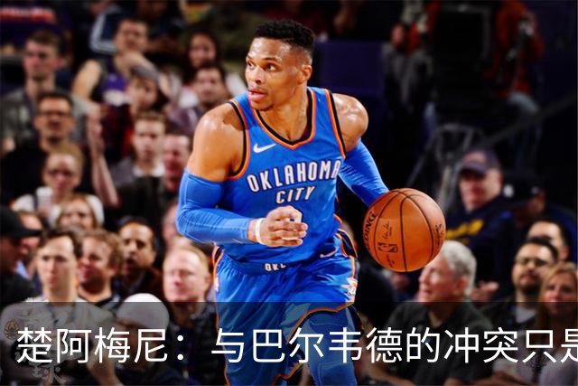 楚阿梅尼：与巴尔韦德的冲突只是小事，上了球场一切照旧