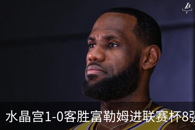 水晶宫1-0客胜富勒姆进联赛杯8强 恩凯提亚制胜 明格萨献助攻