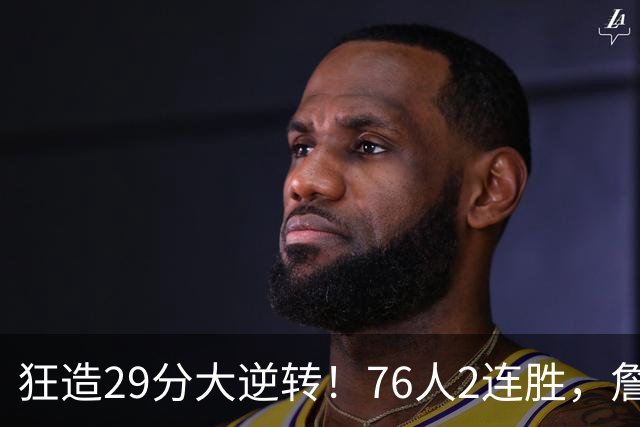狂造29分大逆转！76人2连胜，詹姆斯创第一神迹，哈登马克西冲突