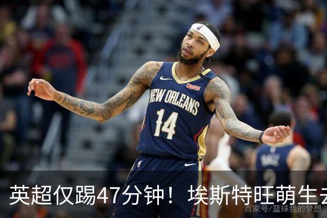 英超仅踢47分钟！埃斯特旺萌生去意，巴黎成潜在下家