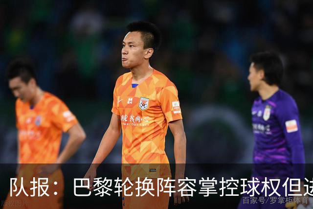 队报：巴黎轮换阵容掌控球权但进攻效率低，还需依靠核心球员发力