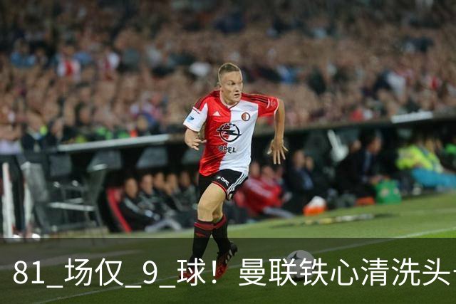 81 场仅 9 球！曼联铁心清洗头号水货！红魔补强锁定英超神锋